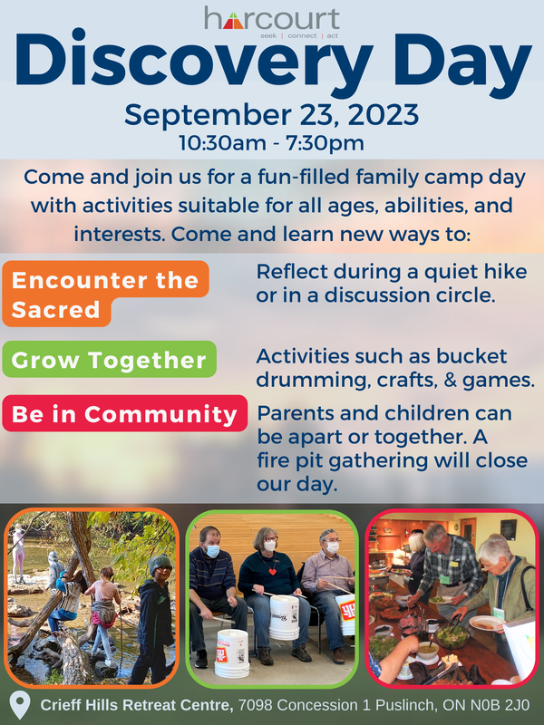 Harcourt Discovery Day. September 23, 2023. 10:30am-7:30pm. Come and join us for a fun-filled family camp day with activities suitable for all ages, abilities, and interests. Come and learn new ways to: Encounter the Sacred- Reflect during a quiet hike or in a discussion circle. Grow Together- activities such as bucket drumming, crafts & games. Be in Community- Parents and children can be apart or together. A fire pit gathering will close our day. Below the text is photos of past Harcourt retreats and groups activities representing engagement across all age groups doing hikes, bucket drumming, and sharing a meal. The retreat will take place at Crieff Hills Retreat Centre, 7098 Concession 1 Puslinch, ON N0B 2J0