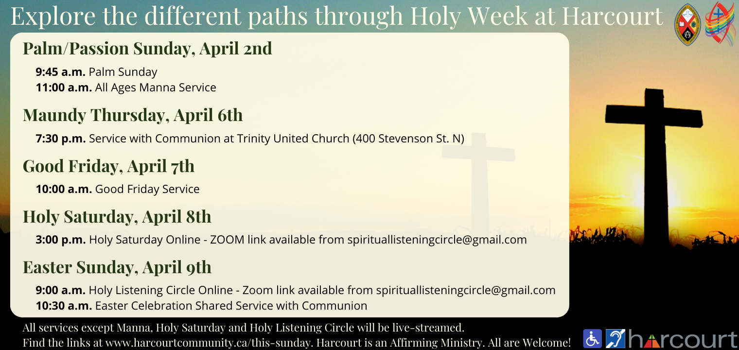Explore different paths through Holy Week at Harcourt. Palm/Passion Sunday, April 2nd. 9:45am Palm Sunday. 11:00am All Ages Manna Service. Maundy Thursday, April 6th. 7:30pm Service with Communion at Trinity United Church (400 Stevenson St. N). Good Friday, April 7th. 10:00am Good Friday Service. Holy Saturday, April 8th. 3:00pm Holy Saturday Online - Zoom link available from spirituallisteningcircle@gmail.com. Easter Sunday, April 9th. 9:00am Holy Listening Circle Online - Zoom link available from spirituallisteningcircle@gmail.com. 10:30am Easter Celebration Shared Service with Communion.  All services except Manna, Holy Saturday and Holy Listening Circle will be live-streamed. Find the links at www.harcourtcommunity.ca/this-sunday. Harcourt is an Affirming Ministry. All are welcome! We are wheelchair accessible and have hearing assist.